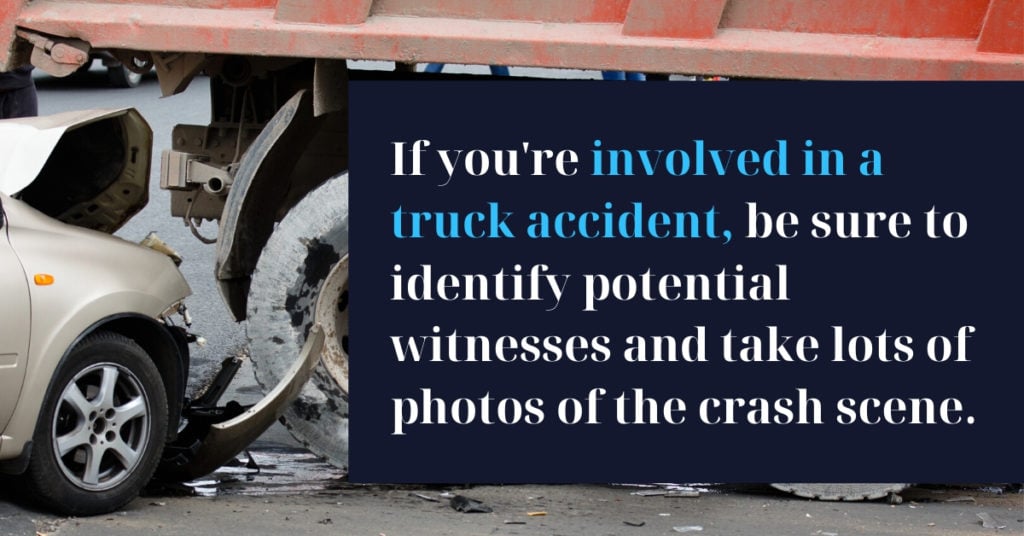 If you're involved in a truck accident, be sure to identify potential witnesses and take lots of photos of the crash scene