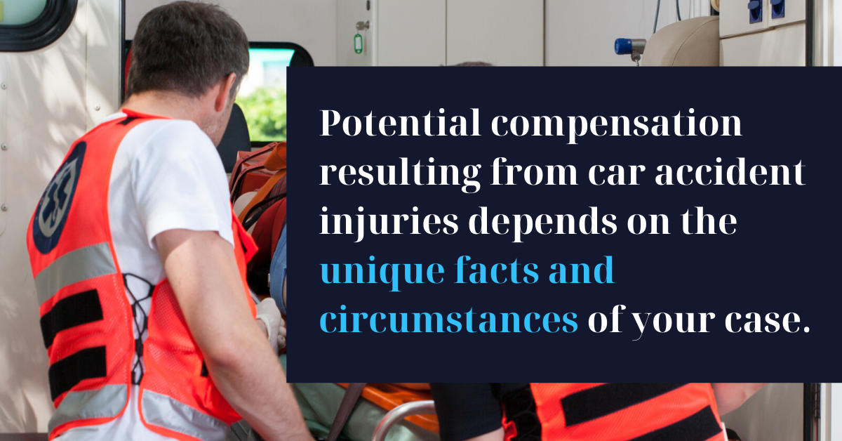 Potential compensation resulting from car accident injuries depends on the unique facts and circumstances of your case. 