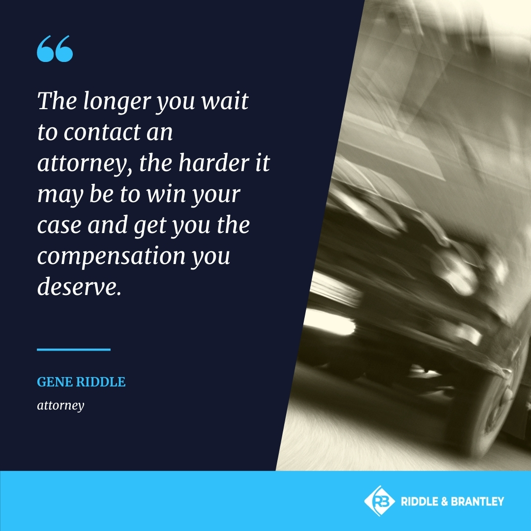 The longer you wait to contact an attorney, the harder it may be to win your case and get you the compensation you deserve