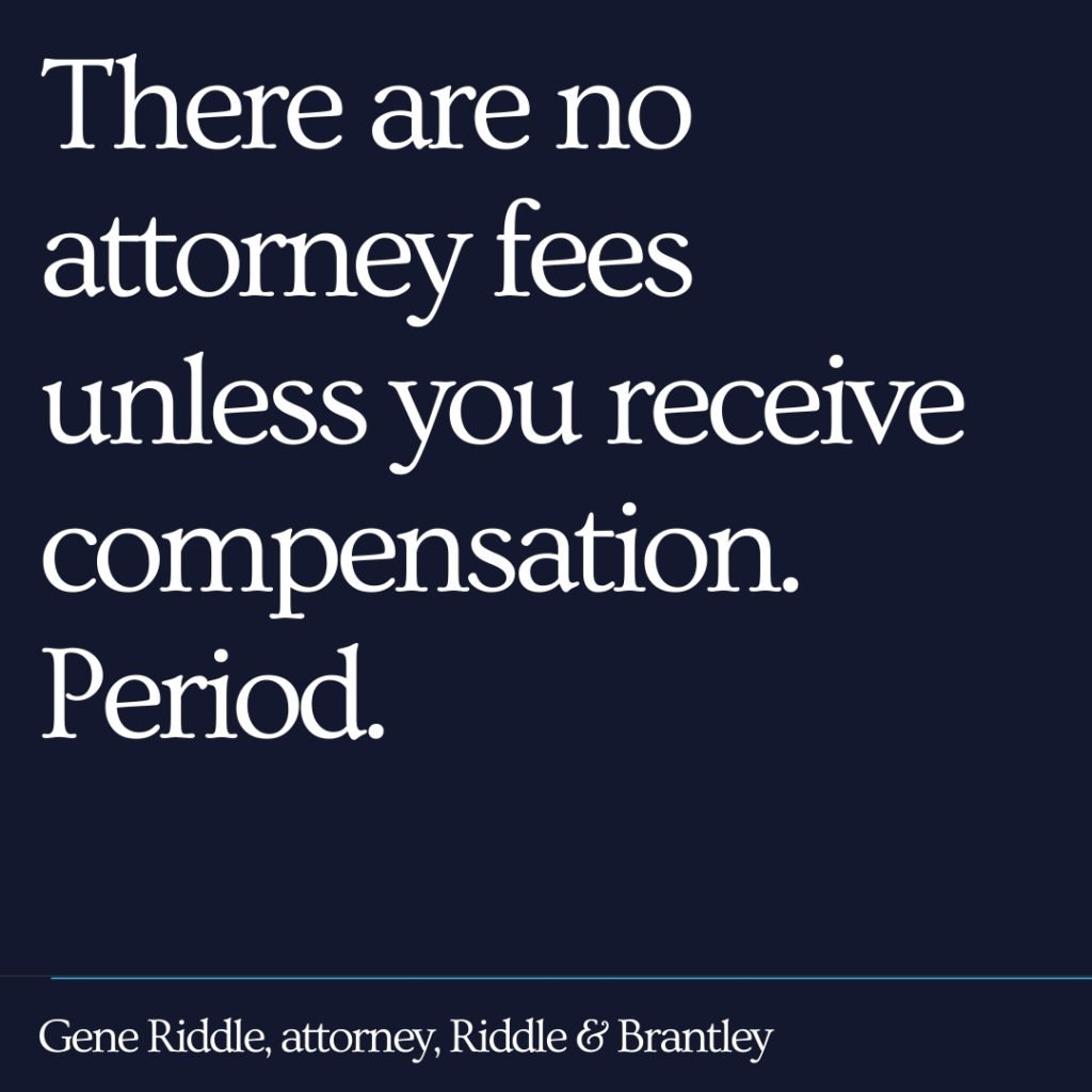 There are no attorney fees unless you receive compensation. Period. - Riddle & Brantley