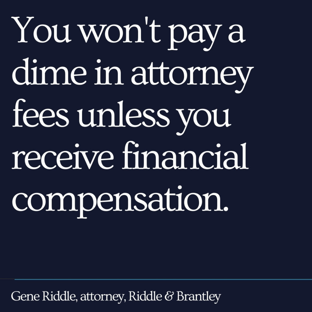 You won't pay a dime in attorney fees unless you receive financial compensation. - Riddle & Brantley
