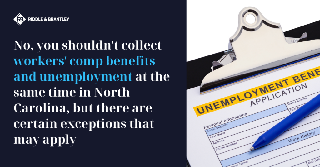 No, you shouldn't collect Workers Comp benefits and Unemployment at the Same Time in North Carolina, but there are certain exceptions that may apply - Riddle & Brantley