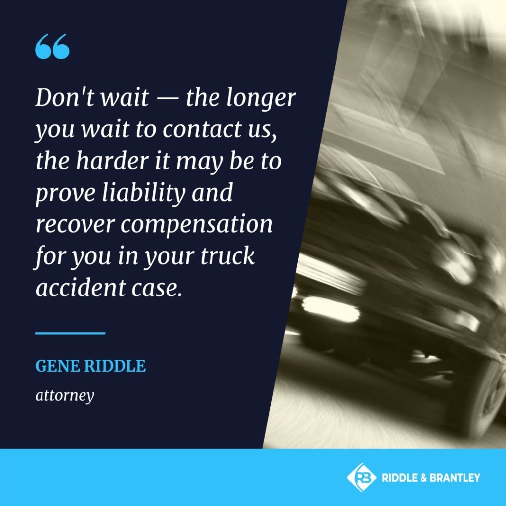 Don't wait, the longer you wait to contact us, the harder it may be to prove liability and recover compensation for you in your truck accident case