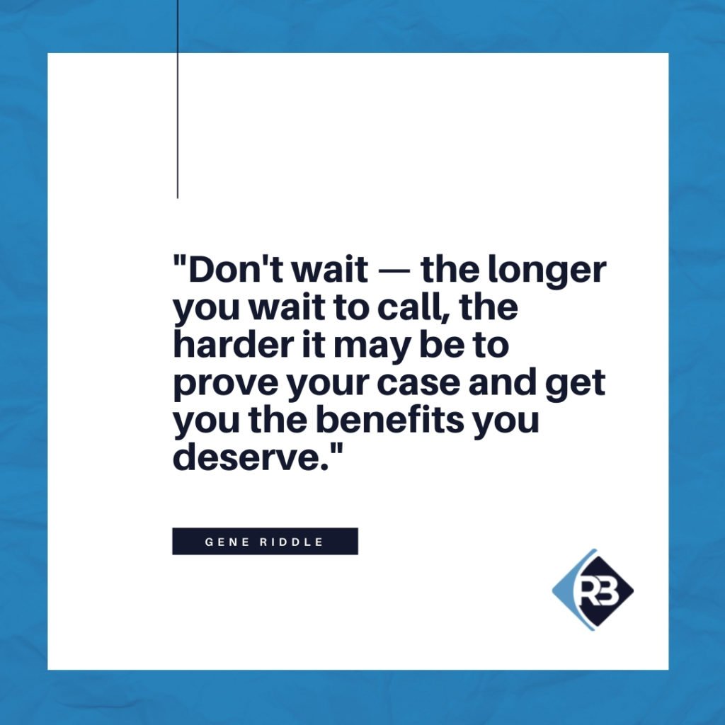 "Don't wait - the longer you wait to call, the harder it may be to prove your case and get you the benefits you deserve." - Gene Riddle - Riddle & Brantley