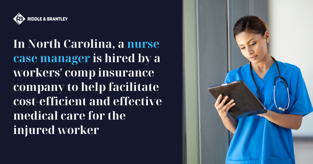 In North Carolina, a Nurse Case Manager is hired by a Workers Comp insurance company to help facilitate cost-efficient and effective medical care for the injured worker - Riddle & Brantley