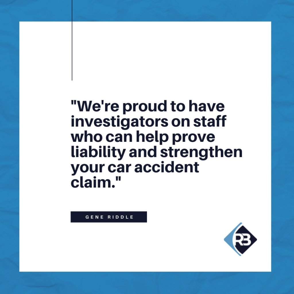 We're proud to have investigators on staff who can help prove liability and strengthen your car accident claim. - Riddle & Brantley
