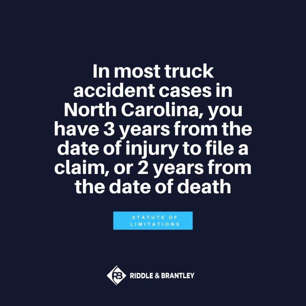In most truck accident cases in North Carolina, you have 3 years from the date off injury to file a claim or 2 years from the date of death