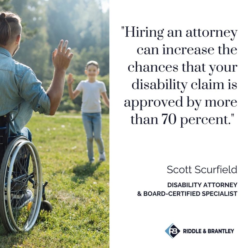 "Hiring an attorney can increase the chances that your disability claim is approved by more than 70 percent." -Scott Scurfield, disability attorney and Board-certified Specialist