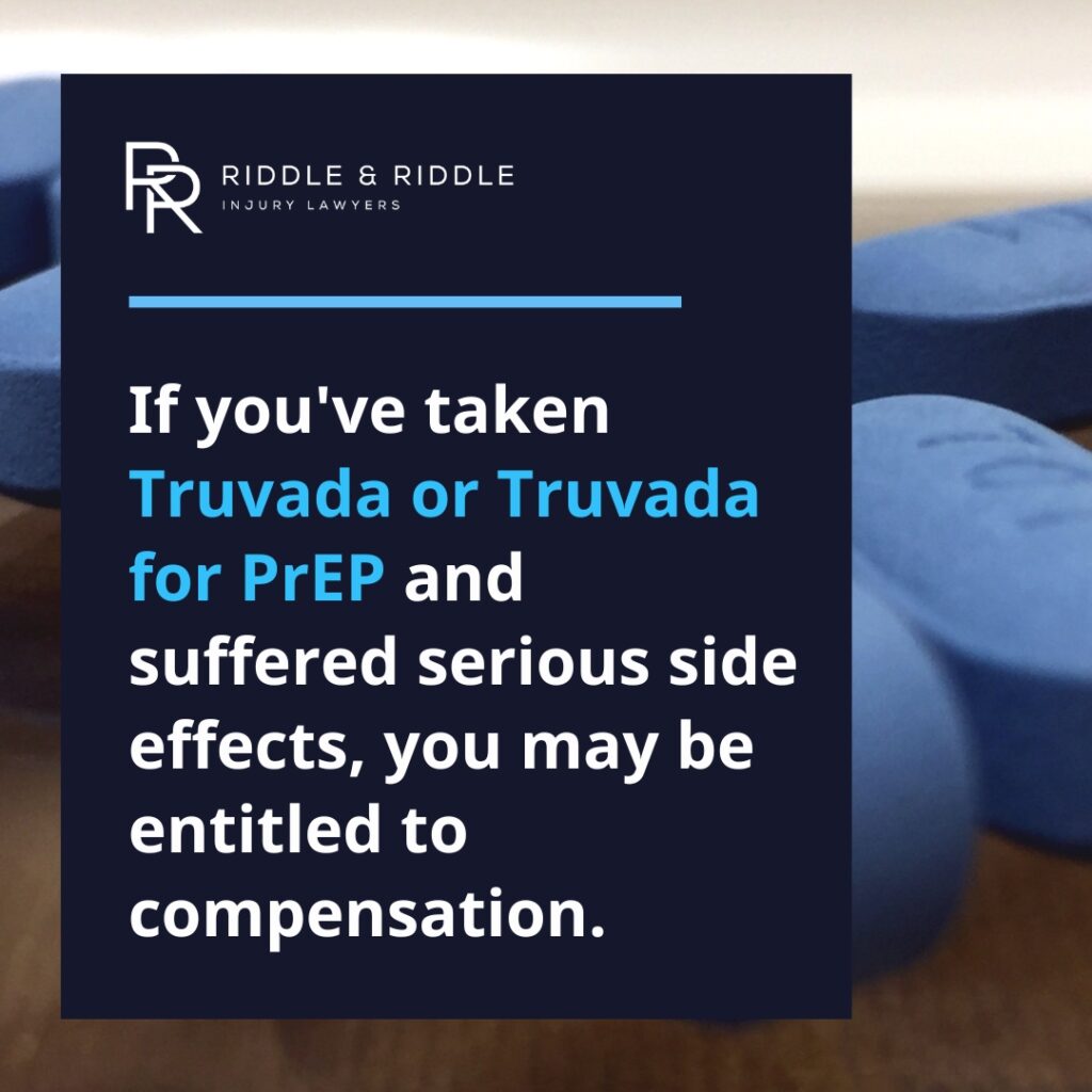 If you've taken Truvada or Truvada for PrEP and suffered serious side effects, you may be entitled to compensation. Riddle & Riddle Injury Lawyers.